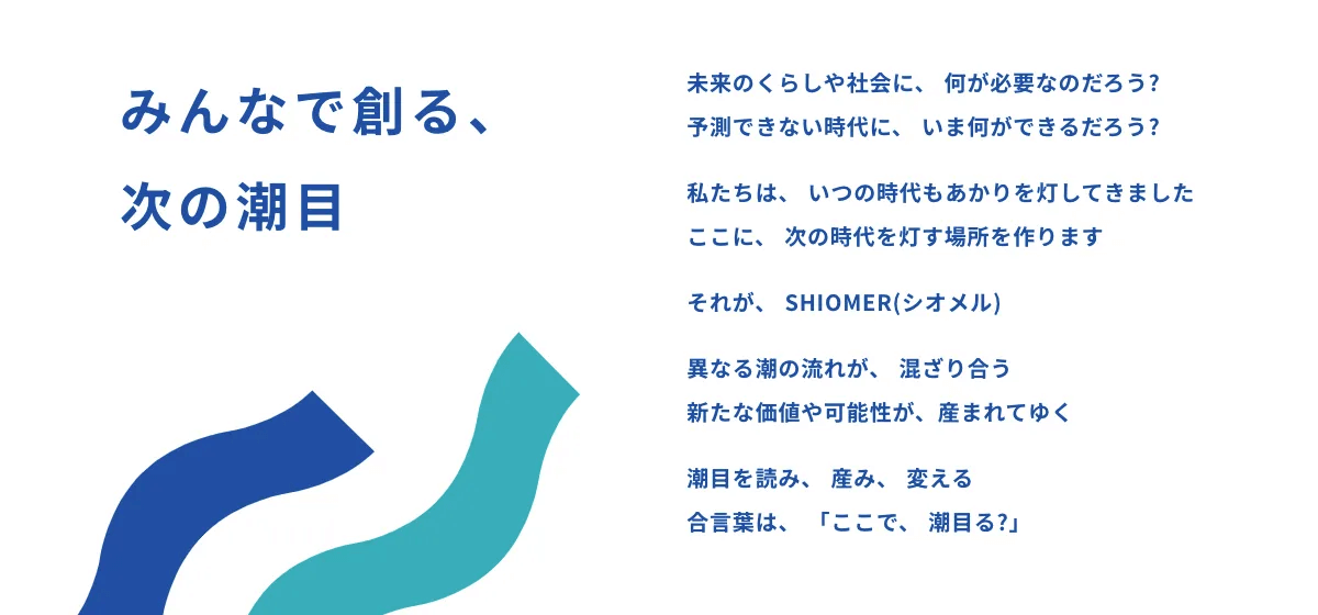 ステートメント:みんなで創る、 次の潮目。未来のくらしや社会に、 何が必要なのだろう? 予測できない時代に、 いま何ができるだろう? 私たちは、 いつの時代もあかりを灯してきました ここに、 次の時代を灯す場所を作ります それが、 SHIOMER(シオメル) 異なる潮の流れが、 混ざり合う 新たな価値や可能性が、産まれてゆく 潮目を読み、 産み、 変える 合言葉は、 「ここで、 潮目る?」